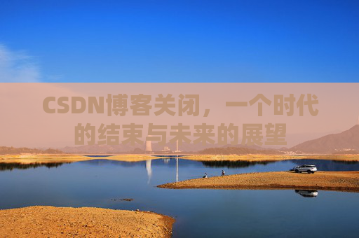 CSDN博客关闭，一个时代的结束与未来的展望
